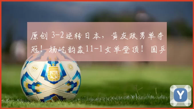 原创 3-2逆转日本,黄友政男单夺冠!杨屹韵轰11-1女单登顶!国乒4冠2亚收官!