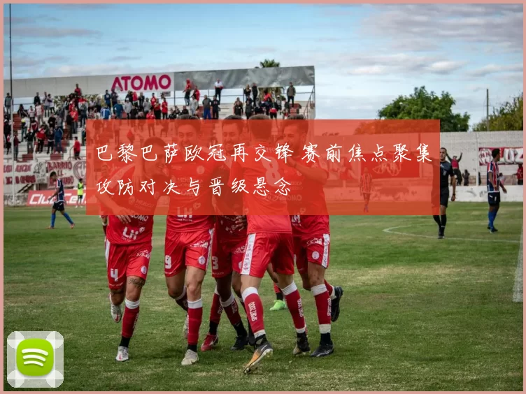 巴黎巴萨欧冠再交锋 赛前焦点聚集攻防对决与晋级悬念