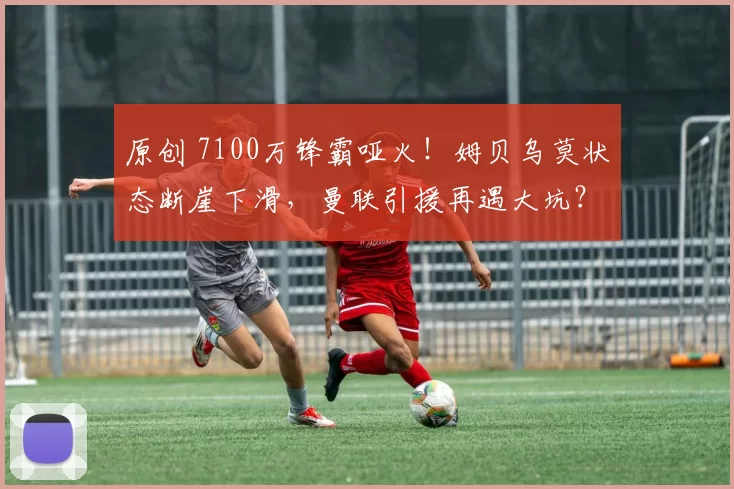 原创 7100万锋霸哑火！姆贝乌莫状态断崖下滑，曼联引援再遇大坑？