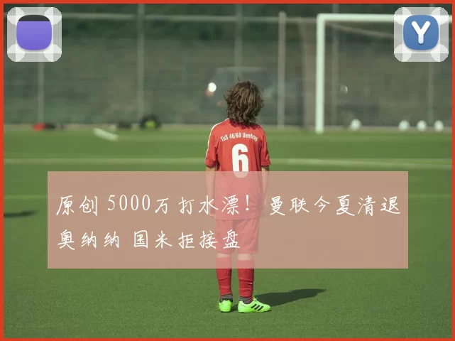 原创 5000万打水漂！曼联今夏清退奥纳纳 国米拒接盘