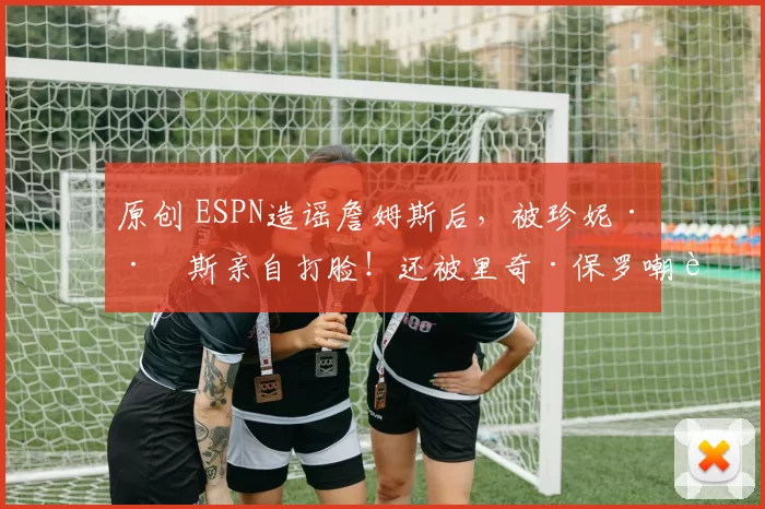 原创 ESPN造谣詹姆斯后,被珍妮·巴斯亲自打脸!还被里奇·保罗嘲讽!