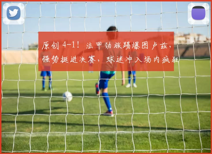 原创 4-1！法甲劲旅踢爆图卢兹，强势挺进决赛，球迷冲入场内疯狂庆祝