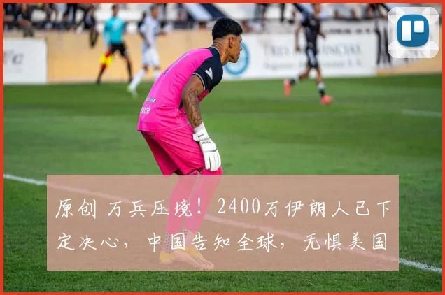 原创 万兵压境！2400万伊朗人已下定决心，中国告知全球，无惧美国任何威胁