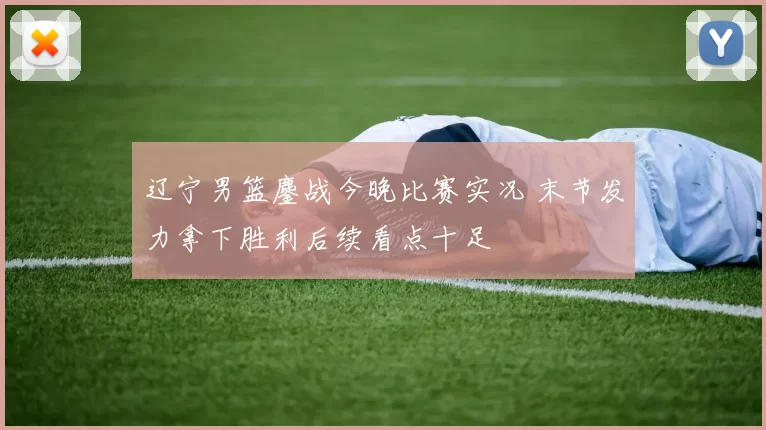 辽宁男篮鏖战今晚比赛实况 末节发力拿下胜利后续看点十足