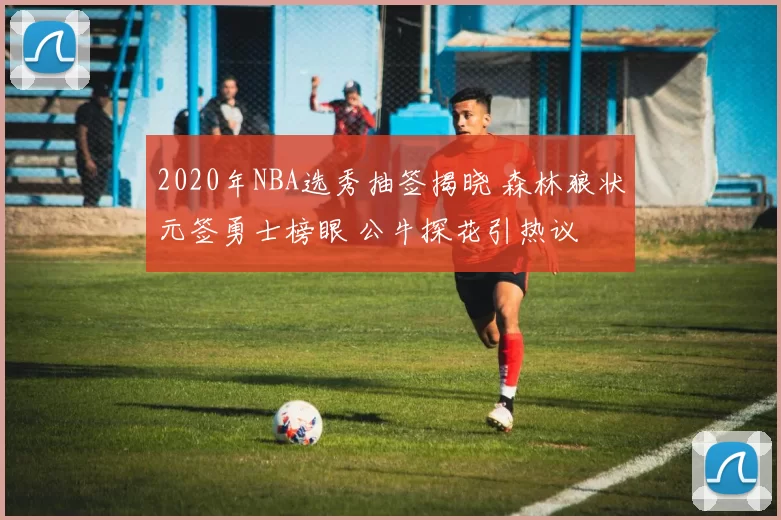 2020年NBA选秀抽签揭晓 森林狼状元签勇士榜眼 公牛探花引热议