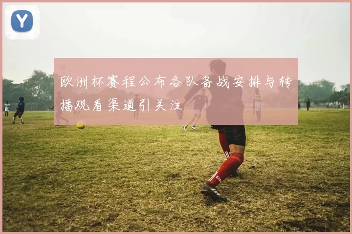 欧洲杯赛程公布各队备战安排与转播观看渠道引关注